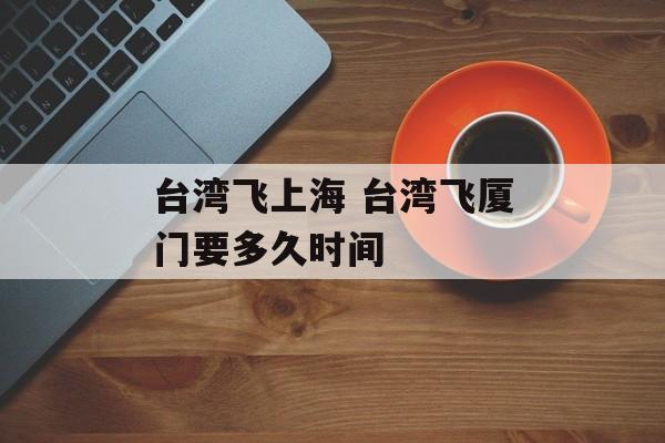 台湾飞上海 台湾飞厦门要多久时间-第1张图片-