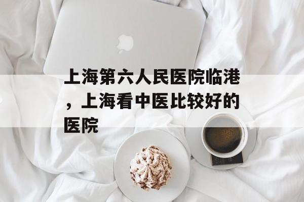 上海第六人民医院临港，上海看中医比较好的医院-第1张图片-