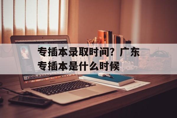 专插本录取时间？广东专插本是什么时候-第1张图片-