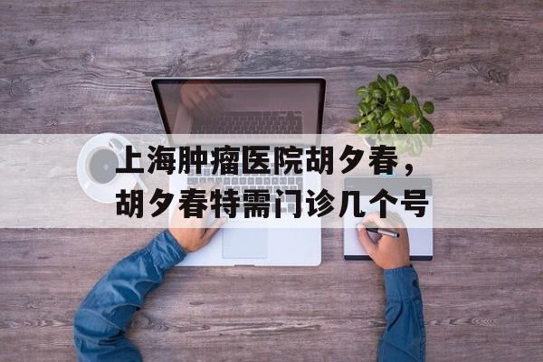 上海肿瘤医院胡夕春，胡夕春特需门诊几个号-第1张图片-