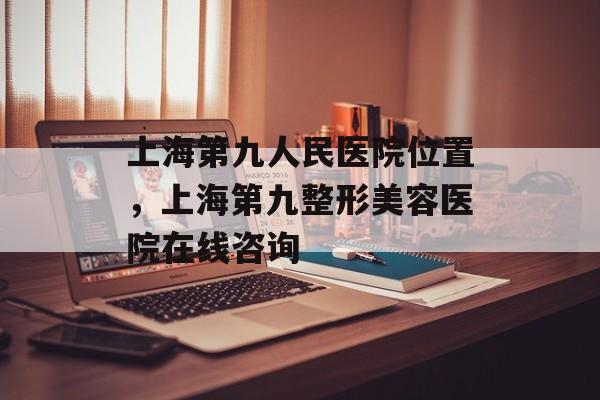 上海第九人民医院位置，上海第九整形美容医院在线咨询-第1张图片-