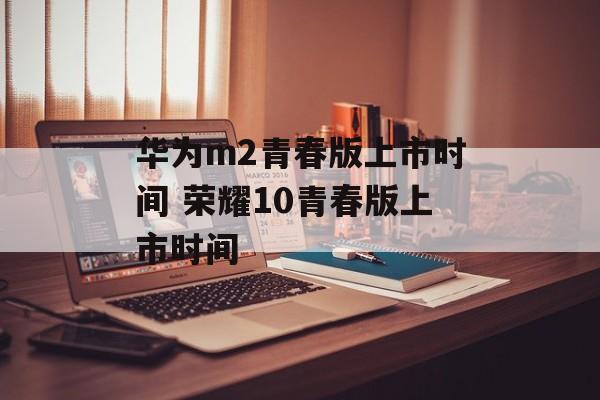 华为m2青春版上市时间 荣耀10青春版上市时间-第1张图片-