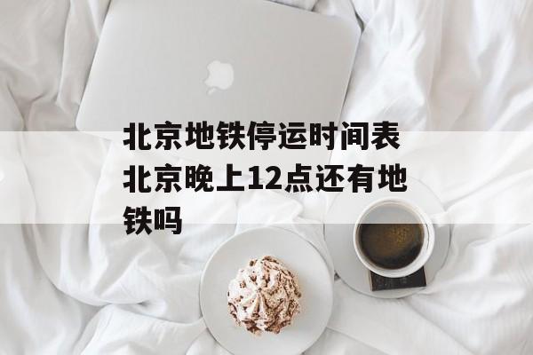 北京地铁停运时间表 北京晚上12点还有地铁吗-第1张图片-