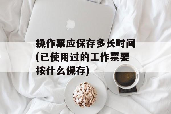 操作票应保存多长时间(已使用过的工作票要按什么保存)-第1张图片-