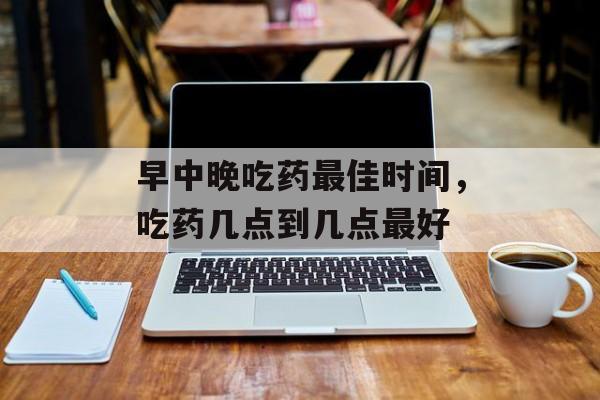 早中晚吃药最佳时间，吃药几点到几点最好-第1张图片-