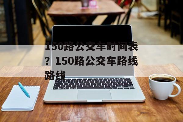 150路公交车时间表？150路公交车路线路线-第1张图片-