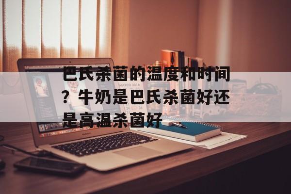 巴氏杀菌的温度和时间？牛奶是巴氏杀菌好还是高温杀菌好-第1张图片-