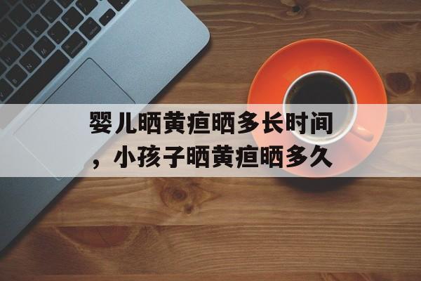 婴儿晒黄疸晒多长时间，小孩子晒黄疸晒多久-第1张图片-