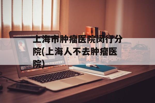 上海市肿瘤医院闵行分院(上海人不去肿瘤医院)-第1张图片-