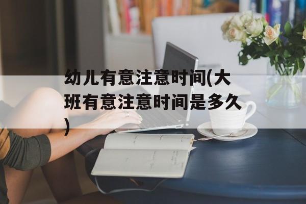 幼儿有意注意时间(大班有意注意时间是多久)-第1张图片-