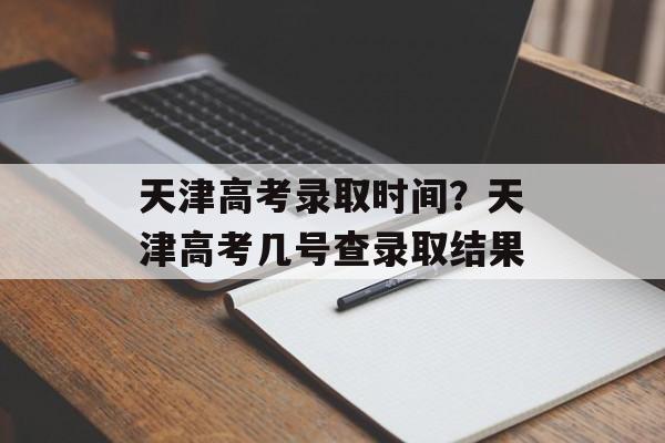 天津高考录取时间？天津高考几号查录取结果-第1张图片-