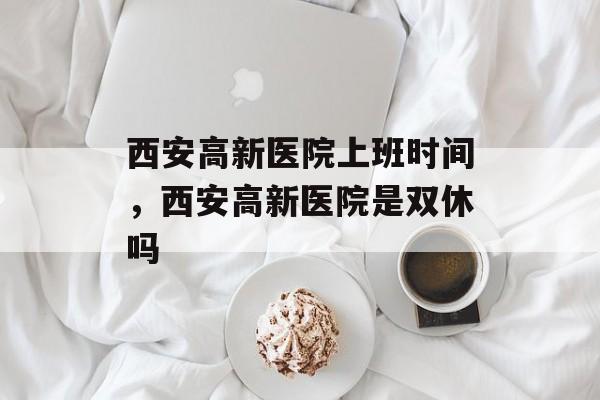西安高新医院上班时间，西安高新医院是双休吗-第1张图片-
