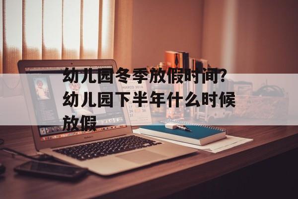 幼儿园冬季放假时间？幼儿园下半年什么时候放假-第1张图片-