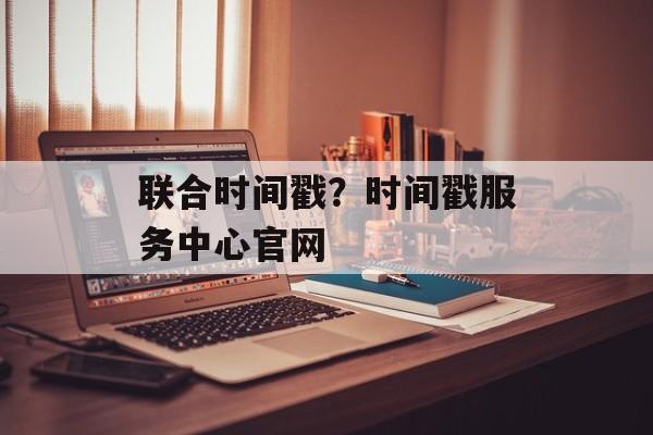 联合时间戳？时间戳服务中心官网-第1张图片-
