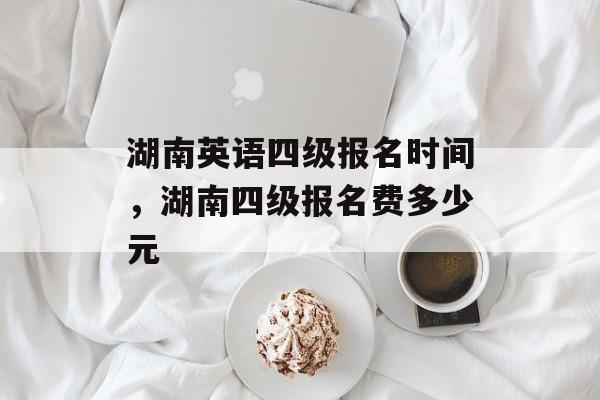 湖南英语四级报名时间，湖南四级报名费多少元-第1张图片-