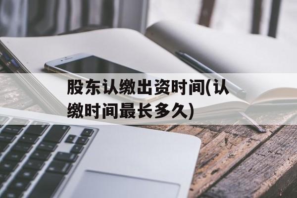 股东认缴出资时间(认缴时间最长多久)-第1张图片-