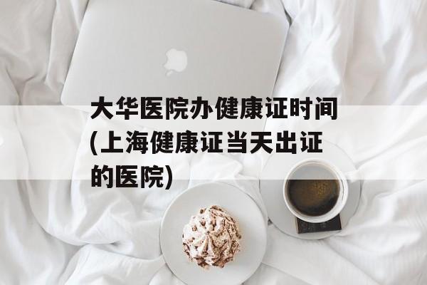 大华医院办健康证时间(上海健康证当天出证的医院)-第1张图片-