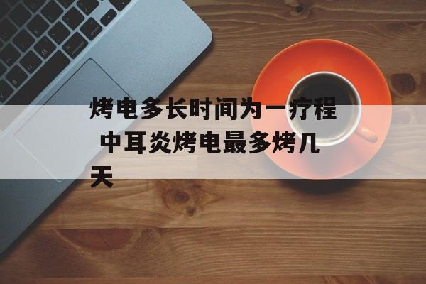 烤电多长时间为一疗程 中耳炎烤电最多烤几天-第1张图片-