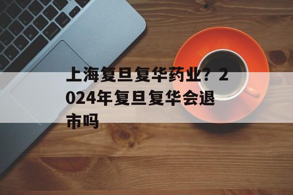 上海复旦复华药业？2024年复旦复华会退市吗-第1张图片-