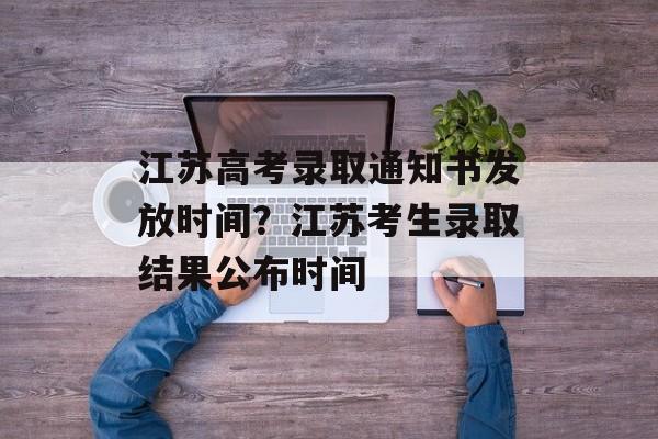 江苏高考录取通知书发放时间？江苏考生录取结果公布时间-第1张图片-
