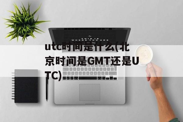 utc时间是什么(北京时间是GMT还是UTC)-第1张图片-