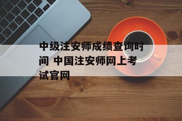中级注安师成绩查询时间 中国注安师网上考试官网-第1张图片-
