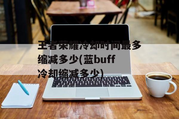 王者荣耀冷却时间最多缩减多少(蓝buff冷却缩减多少)-第1张图片-